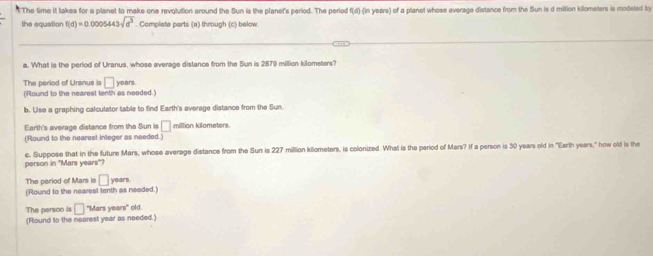 The time it takes for a planet to make one revolution around the Sun is the planets period. The period f(d) (in years) of a planet whose average distance from the Sun is d mition kilometers is modeled by 
the equation f(d)=0.0005443sqrt(d^3). Complete parts (a) through (c) below 
a. What is the perlod of Uranus, whose average distance from the Sun is 2879 miltion kilometers? 
The period of Uranus is □ years. 
(Round to the nearest tenth as needed.) 
b. Uise a graphing calculator table to find Earth's average distance from the Sun. 
Earth's average distance from the Sun is □ million kilometers. 
(Round to the nearest integer as needed.) 
person in "Mars years"? c. Suppose that in the future Mars, whose average distance from the Sun is 227 million killometers, is colonized. What is the period of Mars? If a person is 30 years old in "Earth years," how old is the 
The period of Mars is □ _1
(Round to the nearest tenth as needed.) ears 
The person is □ "Mars years" old. 
(Round to the nearest year as needed.)