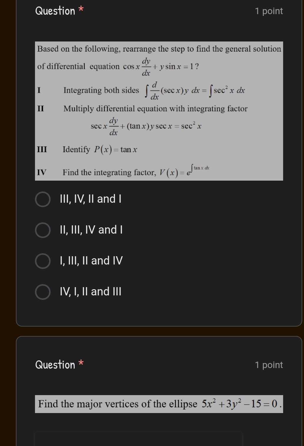 Question * 1 point
Based on the following, rearrange the step to find the general solution
of differential equation cos x dy/dx +ysin x=1 ?
I£ Integrating both sides ∈t  d/dx (sec x). ν dx=∈t sec^2xdx
II Multiply differential equation with integrating factor
sec x dy/dx +(tan x)ysec x=sec^2x
III Identify P(x)=tan x
IV£ Find the integrating factor, V(x)=e^(∈t tan xdx)
III, IV, II and I
II, III, IV and I
I, III, II and IV
IV, I, II and III
Question * 1 point
Find the major vertices of the ellipse 5x^2+3y^2-15=0.