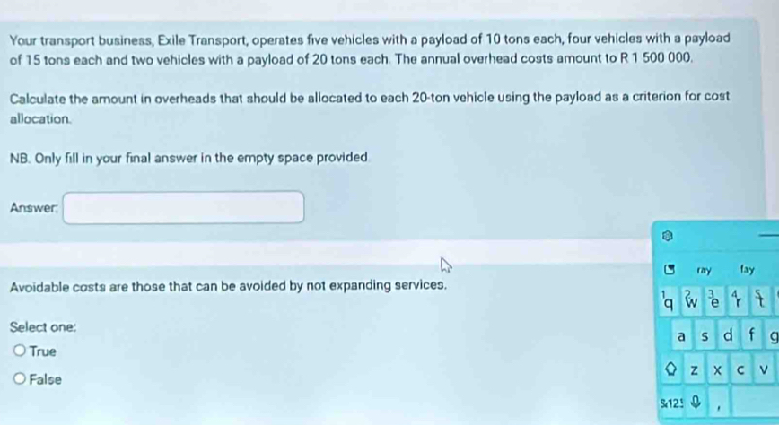 Your transport business, Exile Transport, operates five vehicles with a payload of 10 tons each, four vehicles with a payload
of 15 tons each and two vehicles with a payload of 20 tons each. The annual overhead costs amount to R 1 500 000.
Calculate the amount in overheads that should be allocated to each 20-ton vehicle using the payload as a criterion for cost
allocation.
NB. Only fill in your final answer in the empty space provided
Answer
ray fay
Avoidable costs are those that can be avoided by not expanding services.
a 4
Select one:
a s d f a
True
z C ν
False
S12!