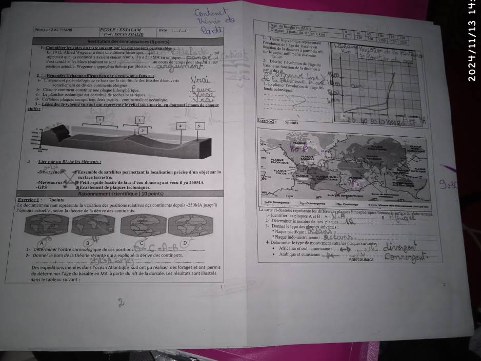 Niveau : 2 AC-PIMNI   c  l e   é s  a l a m Prof : EGUIG KHLLID Date
36
Ouisees' s nater du vlk en 4 km  A ar du héule en (A 550 11%         
Restitution des connaissances (8 points)
l'évoluten de l'ass du  basalte eu Tracer le graphique seprévetitans
l- Complèter les vides du texte suivant par les exprtasious convenables.
En 1912, Alfred Wegener a émis une théorie hissorique
se le papier millimétré es contre foction de la distanca à panir du rt
sumposait que les consiments avasent éqent réuisis, il y a 250 MA en un super
'est scuadé et les bloes résultant se sont
position actselle. Wegener a appoyé sa thévrie par phisieur   u  costra  d   temi  
2 - Décsire l'évoltion de l'âge d
fasalie en fonction de la distance à
- Rénondre à chaque affrnsation par « vrai » ou « faux « 
_
Largument paléontologique se hase sur la similitude des fossiles découverts
3 - Expliquer l'évulution de l'âcc de s
fonds océaniques
b-    Chaque contment constitue une plaque fubosphérique
c  Le plancher océanique est constitué de roches basaltique
d- Certaines plaques comportent deux parties : continentale et océanique.
chiffre  3 - Légender le schéma suivant qui représente le relief sous-marin, en donnant le nom de chaque
Exercice2 ·
Spoint
-Divergence *'Ensemble de satellites permettant la localisation précise d'un objet sar la
surface terrestre.
-GPS -Mesosaurus  p Petit reptile fossile de lacs d'eau douce ayant vécu il ya 260MA
*Ecartement de plaques tectoniques
Raisonnement scientifique ( 10 points)
Exercice 1 : 7points 
Le document suivant représente la variation des positions relatives des continents depuis -250MA jusqu' à riques fomant la suriace du dobe simeus
l'époque actuelle , selon la théorie de la dérive des continents.
_
1- Identifier les plaques A et B : A
2- Déterminer le nombre de ces plaques
3- Donner le type des plaques suivantes 
*Plaque indo-austrulienne :_ *Plaque pacifique 
B
D
4- Déterminer le type de mouvement entre les plaques suivantes
1- Détérminer l'ordre chronologique de ces positions _Africaine et sad -américaine_
_
_
_
_
2- Donner le nom de la théorie récente qui a expliqué la dérive des continents. Arabique et curassenne _DON COURAGE
Des expéditions menées dans l'océan Atlantique sud ont pu réaliser des forages et ont permis
de déterminer l'âge du basalte en MA à partir du rift de la dorsale. Les résultats sont illustrés
dans le tableau suivant :
1