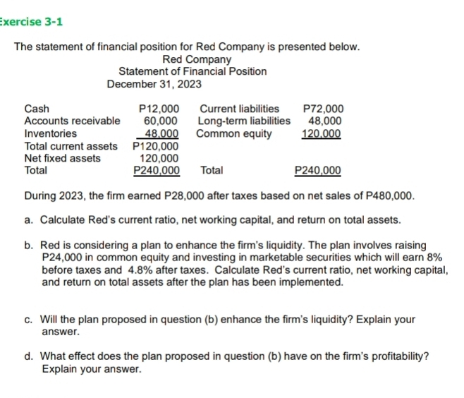 The statement of financial position for Red Company is presented below. 
Red Company 
Statement of Financial Position 
December 31, 2023 
Cash P12,000 Current liabilities P72,000
Accounts receivable 60,000 Long-term liabilities 48,000
Inventories 48,000 Common equity 120,000
Total current assets P120,000
Net fixed assets 120,000
Total P240,000 Total P240,000
During 2023, the firm earned P28,000 after taxes based on net sales of P480,000. 
a. Calculate Red's current ratio, net working capital, and return on total assets. 
b. Red is considering a plan to enhance the firm's liquidity. The plan involves raising
P24,000 in common equity and investing in marketable securities which will earn 8%
before taxes and 4.8% after taxes. Calculate Red's current ratio, net working capital, 
and return on total assets after the plan has been implemented. 
c. Will the plan proposed in question (b) enhance the firm's liquidity? Explain your 
answer. 
d. What effect does the plan proposed in question (b) have on the firm's profitability? 
Explain your answer.