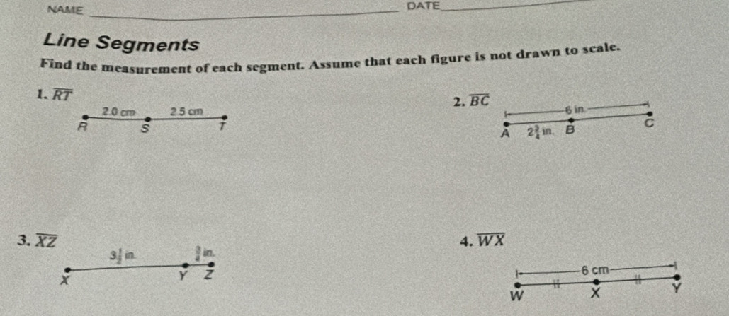 NAME _DATE_ 
Line Segments 
Find the measurement of each segment. Assume that each figure is not drawn to scale. 
1. overline RT
2. overline BC
2. 0 cm 2 5 cm 6 in
A s T B C
A 2 3/4 in. 
3. overline XZ 4. overline WX
3/ in.  3/4  in.
6 cm
x
Y
w
Y