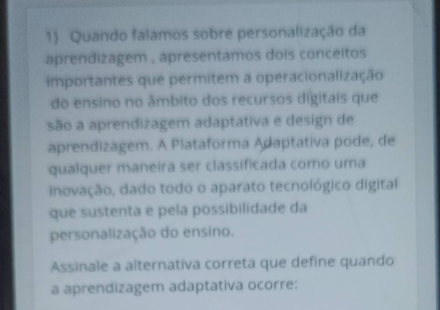 Quando falamos sobre personalização da 
aprendizagem , apresentamos dois conceitos 
importantes que permitem a operacionalização 
do ensino no âmbito dos recursos digitais que 
são a aprendizagem adaptativa e design de 
aprendizagem. A Plataforma Adaptativa pode, de 
qualquer maneira ser classificada como uma 
inovação, dado todo o aparato tecnológico digital 
que sustenta e pela possibilidade da 
personalização do ensino. 
Assinale a alternativa correta que define quando 
a aprendizagem adaptativa ocorre: