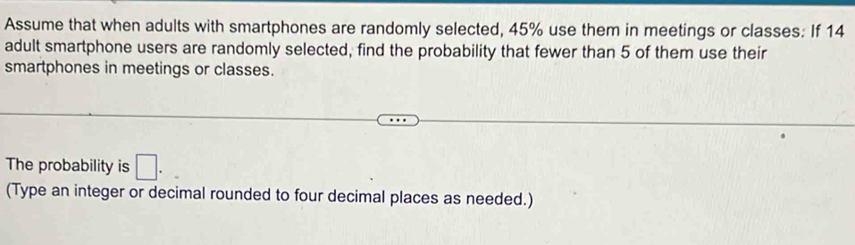 Assume that when adults with smartphones are randomly selected, 45% use them in meetings or classes: If 14
adult smartphone users are randomly selected, find the probability that fewer than 5 of them use their 
smartphones in meetings or classes. 
The probability is □. 
(Type an integer or decimal rounded to four decimal places as needed.)