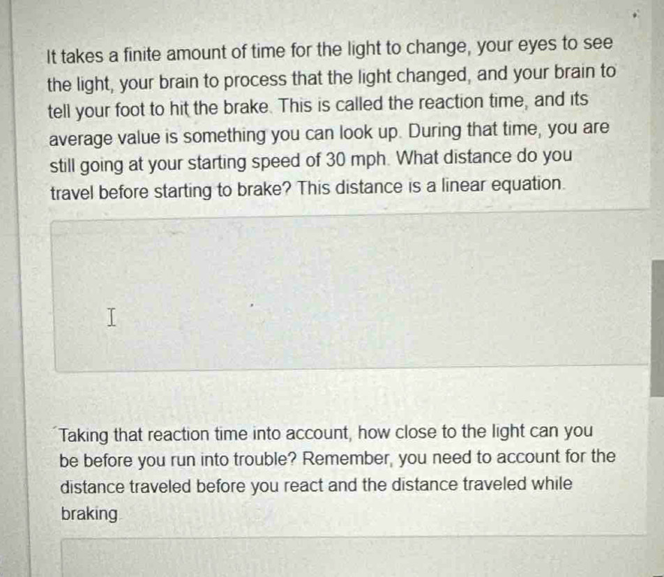 It takes a finite amount of time for the light to change, your eyes to see 
the light, your brain to process that the light changed, and your brain to 
tell your foot to hit the brake. This is called the reaction time, and its 
average value is something you can look up. During that time, you are 
still going at your starting speed of 30 mph. What distance do you 
travel before starting to brake? This distance is a linear equation. 
Taking that reaction time into account, how close to the light can you 
be before you run into trouble? Remember, you need to account for the 
distance traveled before you react and the distance traveled while 
braking