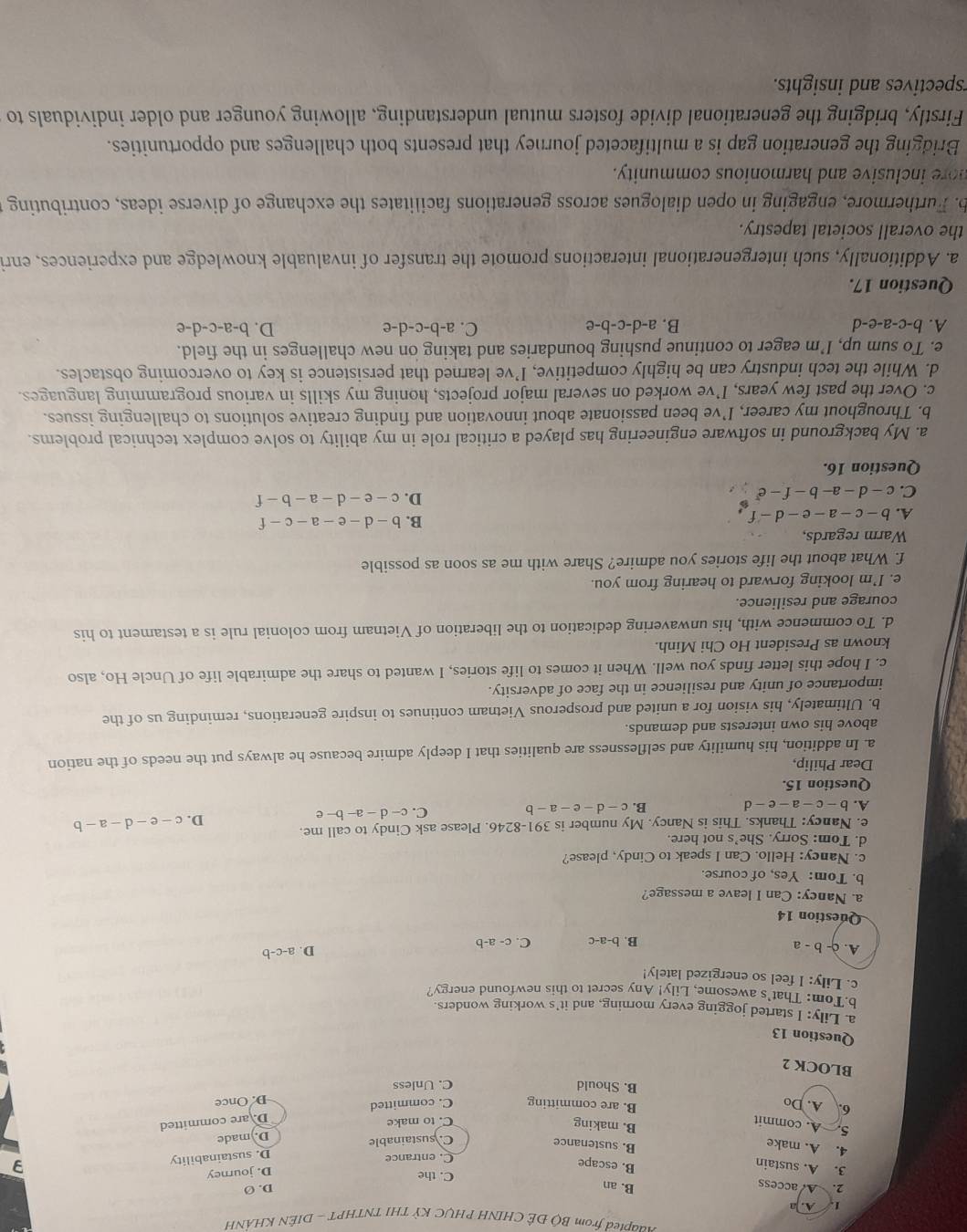ngapted from Bộ ĐÊ CHINH PHỤC Kỳ THI TNTHPT - DIÊN KHÁNH
L A. ]a
B. an
D. Ø
2. A. access C. the
3. A. sustain
D. journey
B. escape
C. entrance
4. A. make
B. sustenance
C. sustainable D. sustainability
3
5. A. commit
B. making
C. to make D. made
D. are committed
6. A. Do C. committed
B. are committing
D. Once
B. Should C. Unless
BLOCK 2
Question 13
a. Lily: I started jogging every morning, and it^,s working wonders.
b.Tom: That's awesome, Lily! Ar my secret to this newfound energy?
c. Lily: I feel so energized lately! D. a-c-b
A. c-b-a
B. b-a-c C. c-a-b
Question 14
a. Nancy: Can I leave a message?
b. Tom: Yes, of course.
c. Nancy: Hello. Can I speak to Cindy, please?
d. Tom: Sorry. She's not here.
e. Nancy: Thanks. This is Nancy. My number is 391-8246. Please ask Cindy to call me.
D. c-e-d-a-b
A. b-c-a-e-d
B. c-d-e-a-b
C. c-d-a-b-e
Question 15.
Dear Philip,
a. In addition, his humility and selflessness are qualities that I deeply admire because he always put the needs of the nation
above his own interests and demands.
b. Ultimately, his vision for a united and prosperous Vietnam continues to inspire generations, reminding us of the
importance of unity and resilience in the face of adversity.
c. I hope this letter finds you well. When it comes to life stories, I wanted to share the admirable life of Uncle Ho, also
known as President Ho Chi Minh.
d. To commence with, his unwavering dedication to the liberation of Vietnam from colonial rule is a testament to his
courage and resilience.
e. I’m looking forward to hearing from you.
f. What about the life stories you admire? Share with me as soon as possible
Warm regards,
A. b-c-a-e-d-f
B. b-d-e-a-c-f
C. c-d-a-b-f-e^r
D. c-e-d-a-b-f
Question 16.
a. My background in software engineering has played a critical role in my ability to solve complex technical problems.
b. Throughout my career, I’ve been passionate about innovation and finding creative solutions to challenging issues.
c. Over the past few years, I’ve worked on several major projects, honing my skills in various programming languages.
d. While the tech industry can be highly competitive, I’ve learned that persistence is key to overcoming obstacles.
e. To sum up, I’m eager to continue pushing boundaries and taking on new challenges in the field.
A. b-c-a-e-d B. a-d-c-b-e C. a-b-c-d-e D. b-a-c-d-e
Question 17.
a. Additionally, such intergenerational interactions promote the transfer of invaluable knowledge and experiences, enri
the overall societal tapestry.
b. Furthermore, engaging in open dialogues across generations facilitates the exchange of diverse ideas, contributing
nore inclusive and harmonious community.
Bridging the generation gap is a multifaceted journey that presents both challenges and opportunities.
Firstly, bridging the generational divide fosters mutual understanding, allowing younger and older individuals to
spectives and insights.