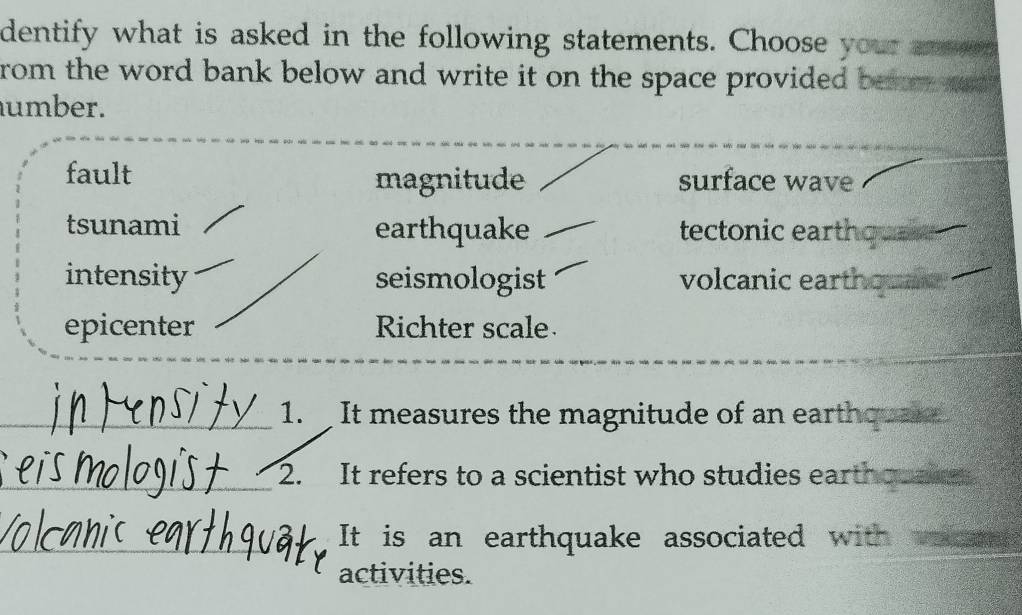 dentify what is asked in the following statements. Choose your anen
rom the word bank below and write it on the space provided bem sn
umber.
fault magnitude surface wave
tsunami earthquake tectonic eartho
intensity seismologist volcanic earthquaie 
epicenter Richter scale
1. It measures the magnitude of an earthquar
2. It refers to a scientist who studies earthqwake
It is an earthquake associated with
activities.