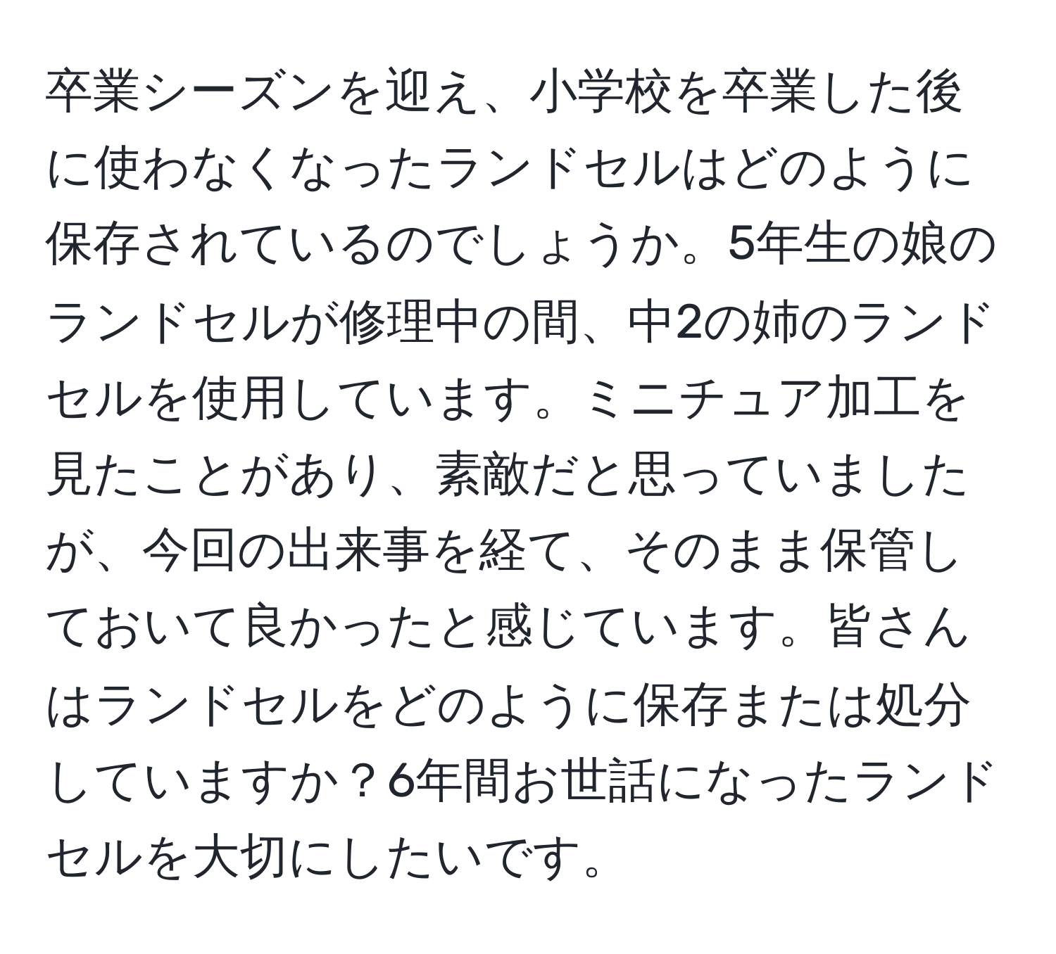 卒業シーズンを迎え、小学校を卒業した後に使わなくなったランドセルはどのように保存されているのでしょうか。5年生の娘のランドセルが修理中の間、中2の姉のランドセルを使用しています。ミニチュア加工を見たことがあり、素敵だと思っていましたが、今回の出来事を経て、そのまま保管しておいて良かったと感じています。皆さんはランドセルをどのように保存または処分していますか？6年間お世話になったランドセルを大切にしたいです。