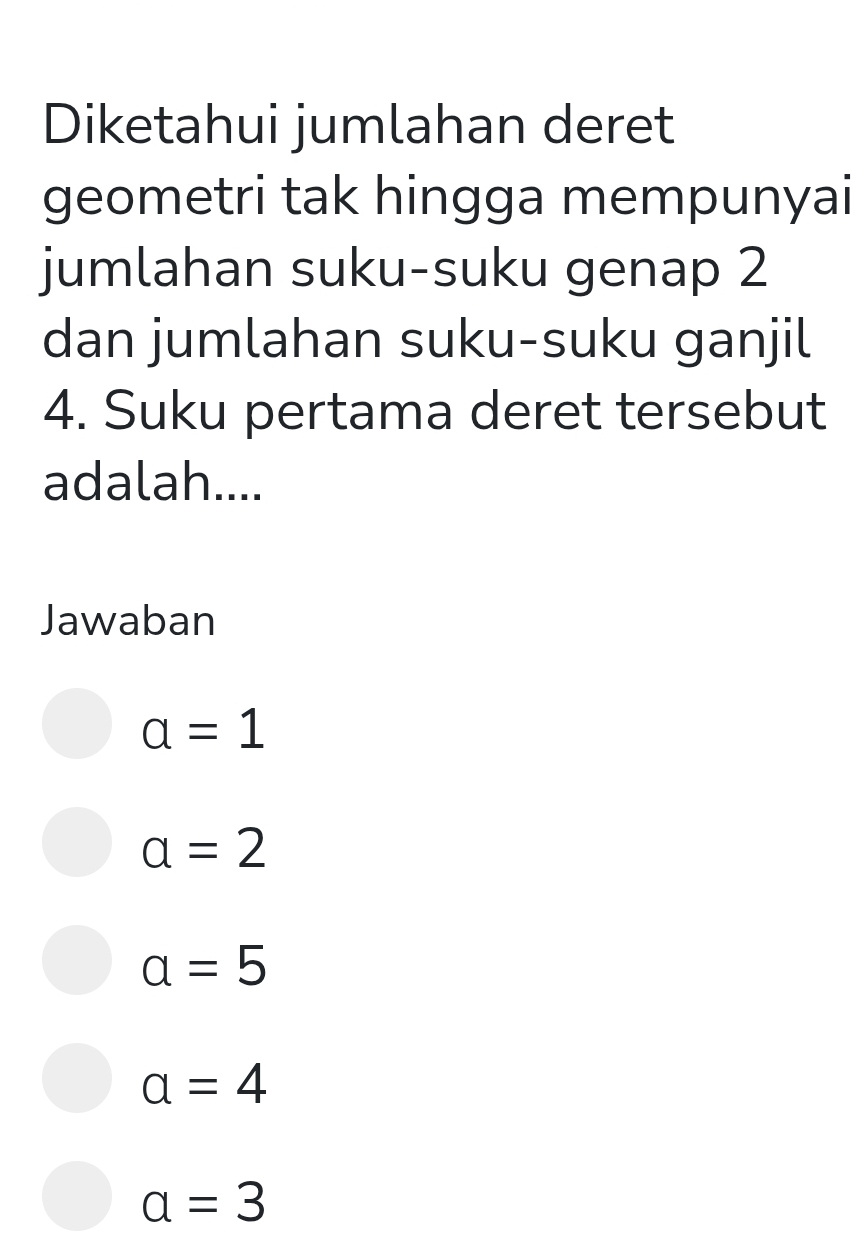 Diketahui jumlahan deret
geometri tak hingga mempunyai
jumlahan suku-suku genap 2
dan jumlahan suku-suku ganjil
4. Suku pertama deret tersebut
adalah....
Jawaban
a=1
a=2
a=5
a=4
a=3