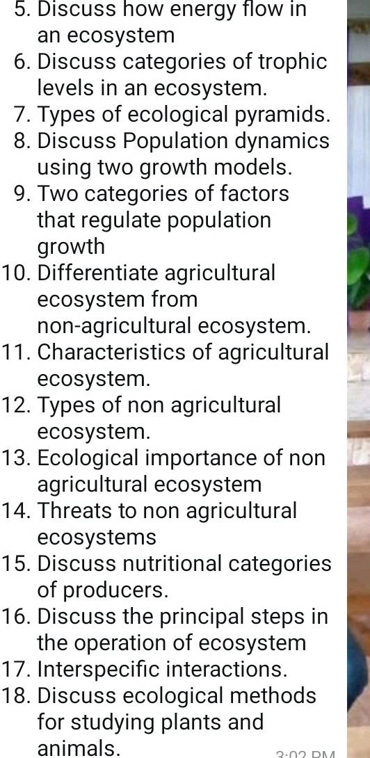 Discuss how energy flow in 
an ecosystem 
6. Discuss categories of trophic 
levels in an ecosystem. 
7. Types of ecological pyramids. 
8. Discuss Population dynamics 
using two growth models. 
9. Two categories of factors 
that regulate population 
growth 
10. Differentiate agricultural 
ecosystem from 
non-agricultural ecosystem. 
11. Characteristics of agricultural 
ecosystem. 
12. Types of non agricultural 
ecosystem. 
13. Ecological importance of non 
agricultural ecosystem 
14. Threats to non agricultural 
ecosystems 
15. Discuss nutritional categories 
of producers. 
16. Discuss the principal steps in 
the operation of ecosystem 
17. Interspecific interactions. 
18. Discuss ecological methods 
for studying plants and 
animals.