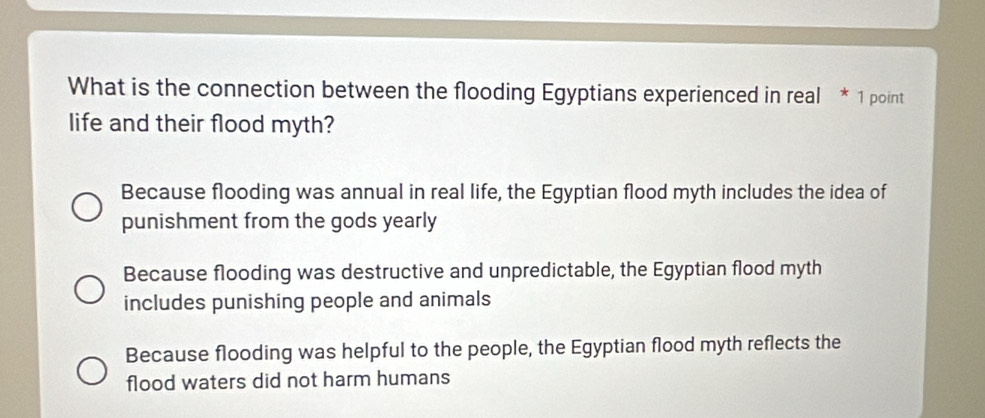 What is the connection between the flooding Egyptians experienced in real * 1 point
life and their flood myth?
Because flooding was annual in real life, the Egyptian flood myth includes the idea of
punishment from the gods yearly
Because flooding was destructive and unpredictable, the Egyptian flood myth
includes punishing people and animals
Because flooding was helpful to the people, the Egyptian flood myth reflects the
flood waters did not harm humans