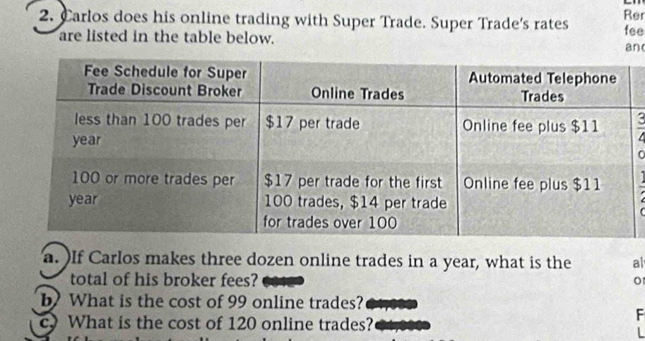 Carlos does his online trading with Super Trade. Super Trade's rates Rer 
are listed in the table below. fee 
an( 
~ 
1 
a. )If Carlos makes three dozen online trades in a year, what is the al 
total of his broker fees? o 
b) What is the cost of 99 online trades? 
cy What is the cost of 120 online trades? 
F 
L