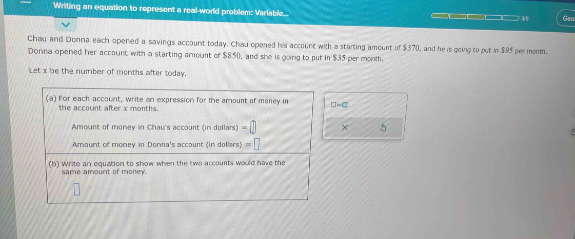 Writing an equation to represent a real-world problem: Variable... □□□□ 3/5 Geo 
Chau and Donna each opened a savings account today. Chau opened his account with a starting amount of $370, and he is going to put in $95 per month. 
Donna opened her account with a starting amount of $850, and she is going to put in $35 per month. 
Let x be the number of months after today. 
(a) For each account, write an expression for the amount of money in □ =□
the account after x months. 
Amount of money in Chau's account (in dollars) =□ X
Amount of money in Donna's account (in dollars) =□
(b) Write an equation to show when the two accounts would have the 
same amount of money.