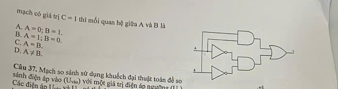 mạch có giá trị C=1 thì mối quan hệ giữa A và B là
A. A=0; B=1.
B. A=1; B=0.
C. A=B.
D. A!= B. 
Câu 37. Mạch so sánh sử dụng khuếch đại thuật toán để so
sánh điện áp vào (U_vio) với một giá trị điện áp ngườ 
Các điện áp U