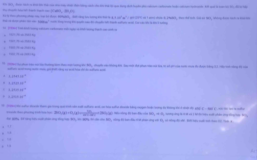 Khi SO_1 được tách ra khỏi khi thải của nhà máy nhiệt điện bảng cách cho khi thái lội qua dung dịch huyền phủ caleium carbonate hoặc calcium hydroxide. Kết quả là toàn bộ SO, đã bị háp
thụ chuyển hóa hết thành thạch cao (CaSO_2· 2H_2O)
Xứ lý theo phương pháp này, loại bỏ được 90%SO,  Biết răng lưu lượng khí thái là 8,5.10^3m^3/ gio (25°C và 1 atm) chứa 0.2% SO_2 theo thể tích. Giá sử SO_1 không được tách ra khỏi khi
thái và dược phân tán vào 5000m^1 nước lộng trong khi quyền sau đó chuyến hết thành sulfuric acid. Coi các khí là khí lí tướng
14 [TEN+] Tính khối lượng calcium carbonate mỗi ngày và khối kượng thạch cao sinh ra
A 1521,76 và 2503 Kg
u 1501,76 và 2583 Kg
c 1503,76 và 2593 Kg
p 1502;76 và 2483 Kg
15 [TEN+] Sự phun trào núi lửa thường kêm theo một lượng khi SO_1 chuyến vào không khí. Sau một đợt phun trào núi lửa, trị số pH của nước mưa đo được bằng 3,2. Hãy tính nồng độ của
sulfuric acid trong nước mưa, giá thiết rằng sự acid hóa chỉ do sulfuric acid.
A 3,2545.10^(-4)
B 3,2525.10^(-4)
3,2535.10^(-4)
D 3.2515.10^(-4)
18 [TEN+] Khi sulfur dioxide tham gia trong quả trình sản xuất sulfuric acid, cxi hòa sulfur dioxide bằng oxygen hoặc lượng dư không khi ở nhiệt độ 450°C-500°C , xúc tác tạo ra sulfur
trioxide theo phương trình hóa học: 2SO_2(g)+O_2(g)leftharpoons frac V_2O_14W'C-2W'C=2SO_3(g). Nếu nồng độ ban đầu của SO_1 và O_1 tương ứng là 4 M và 2 M thì hiệu suất phần ứng tổng hợp SO_3
đạt 80%. Đế tăng hiệu suất phản ứng tổng hợp SO, lên 90% thí cần cho 5O_2 nồng độ ban đầu 4 M phán ứng với O_1 có nồng độ xM . Biết hiệu suất tính theo O2. Tỉnh x 
A 1,7
n 1,8
c 1,6
o 1.9
Ac
6