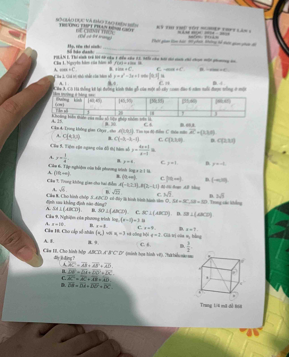 Số giáo dục và đảo tạo điên biên Kỳ thi thủ tôt nghiệp thpt lân 1
Trường THPT phan đình giýt
DE CHINH THức
(Để cô 04 trang) 'hời gian tàm hà 90 ghời không kế Điệc gin gic đi
Họ, tên thí sinh:_
Số bảo danh:_
PHẢN L. Thí sinh trả lời từ câu 1 đến câu 12, Mỗi củu hới si síh chi đợc mn ghomơng do
Câu 1, Nguyên hàm của hàm số f(x)=sin x 1n,
A. cos x+C. B. s i OK+C. C. - +C ， ∠ C=
Câu 2. Giá trị nhỏ nhất của hàm số y=x^3-3x+1 t B [0,3] 16
A. 1 . B. 0 . C. 19. D. 4 .
Câu 3. Cô Hà thống kê lại đường kính thân gỗ của một số cây nam đào 6 năm tuới được tông ở một
A. 25. B. 30. C. 6. D. 69,8.
Câu 4. Trong không gian Oxyz , cho A(1;0;1). Tìm tọa độ điểm C thỏa mần overline AC=(13,0).
A. C(4;3;1). B. C(-3;-3;-1). C. C(3;3;0). D C(2,3,1)
Câu 5. Tiệm cận ngang của đồ thị hàm số y= (4x+1)/x-1  lù.
A. y= 1/4 .
B. y=4, C. y=1. D. y=-1.
Câu 6. Tập nghiệm của bất phương trình là ogx≥ 1 1ǜ .
A. (10;+∈fty ).
B. (0;+∈fty ). C. [10;+∈fty ). D. (-∈fty ,10endpmatrix .
Câu 7. Trong không gian cho hai điểm A(-1;2;3),B(2;-1;1) độ dài đoạn AB bàng
A. sqrt(6).
B. sqrt(22).
C. 3sqrt(2).
D. 2sqrt(5)
Câu 8. Cho hình chóp S.ABCD có đáy là hình bình hành tâm O, SA=SC,SB=SD
định sau khẳng định nào đúng? . Trong các khẩng
A. SA⊥ (ABCD). B. SO⊥ (ABCD) C. SC⊥ (ABCD) D. SB⊥ (ABCD).
Câu 9. Nghiệm của phương trình log _3 (x-1)=3 là
A. x=10. B. x=8. C. x=9. D. x=7.
Câu 10. Cho cấp số nhân (u_n) với u_1=3 và công bội q=2. Giá trị của u_2 bằng
A. 8 . B. 9. C. 6. D.  3/2 .
Câu 11. Cho hình hộp ABCD.A'B'C'D' (minh họa hình vẽ). Phát biểu nào sau
dây là đúng ?
6
A. overleftrightarrow AC'=overline AB+overline AB'+overline AD.
B. overline DB'=overline DA+overline DD'+overline DC.
A
C. overline AC'=overline AC+overline AB+overline AD.
D. overline DB=overline DA+overline DD'+overline DC.
D
Trang 1/4 mã đề 868