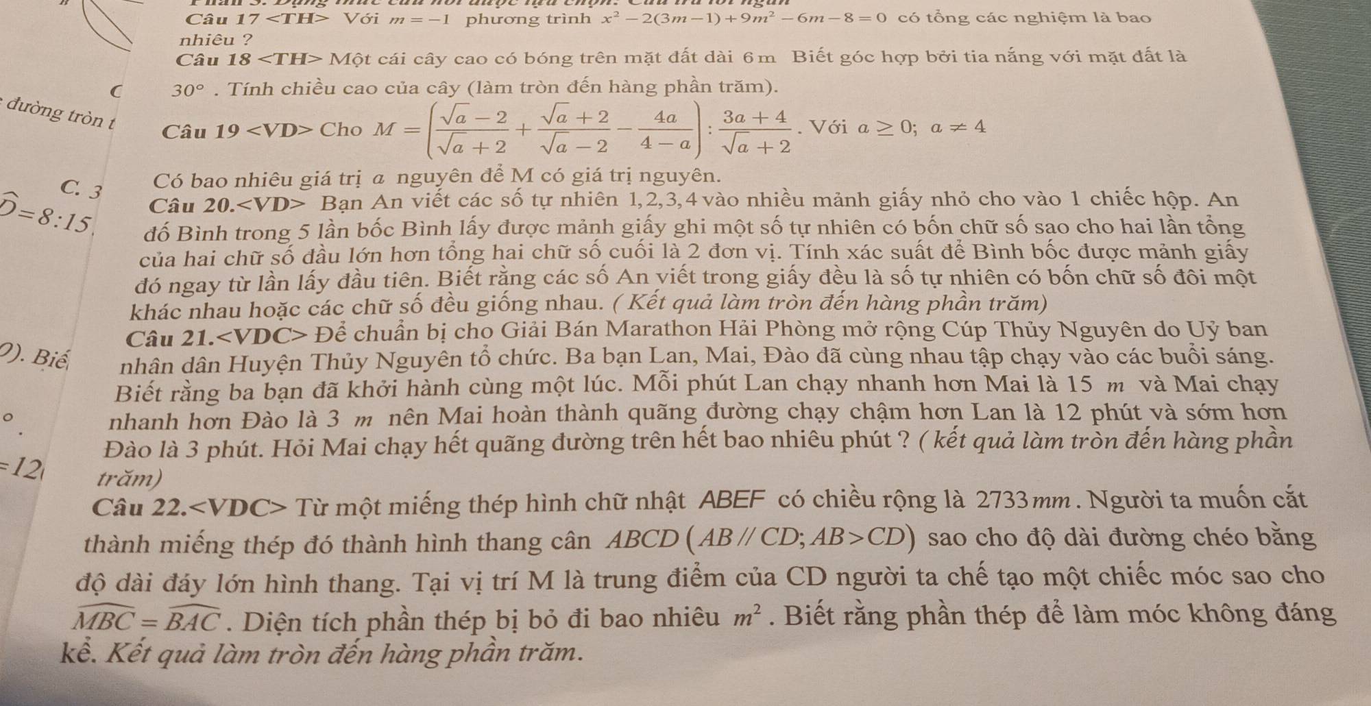 Câu 17 Voim=-1 phương trình x^2-2(3m-1)+9m^2-6m-8=0 có tổng các nghiệm là bao
nhiêu ?
Câu 18 Mhat ?t cái cây cao có bóng trên mặt đất dài 6m Biết góc hợp bởi tia nắng với mặt đất là
( 30°. Tính chiều cao của cây (làm tròn đến hàng phần trăm).
đường tròn t Câu
19 ChoM=( (sqrt(a)-2)/sqrt(a)+2 + (sqrt(a)+2)/sqrt(a)-2 - 4a/4-a ): (3a+4)/sqrt(a)+2 . Với a≥ 0;a!= 4
C. 3
Có bao nhiêu giá trị a nguyên để M có giá trị nguyên.
widehat D=8:15 Câu 20.∠ VD> Bạn An viết các số tự nhiên 1,2,3,4 vào nhiều mảnh giấy nhỏ cho vào 1 chiếc hộp. An
đố Bình trong 5 lần bốc Bình lấy được mảnh giấy ghi một số tự nhiên có bốn chữ số sao cho hai lần tổng
của hai chữ số đầu lớn hơn tổng hai chữ số cuối là 2 đơn vị. Tính xác suất để Bình bốc được mảnh giấy
đó ngay từ lần lấy đầu tiên. Biết rằng các số An yiết trong giấy đều là số tự nhiên có bốn chữ số đôi một
khác nhau hoặc các chữ số đều giống nhau. ( Kết quả làm tròn đến hàng phần trăm)
Câu 21. Để chuẩn bị chọ Giải Bán Marathon Hải Phòng mở rộng Cúp Thủy Nguyên do Uỷ ban
0). Biế nhân dân Huyện Thủy Nguyên tổ chức. Ba bạn Lan, Mai, Đào đã cùng nhau tập chạy vào các buổi sáng.
Biết rằng ba bạn đã khởi hành cùng một lúc. Mỗi phút Lan chạy nhanh hơn Mai là 15 m và Mai chạy
nhanh hơn Đào là 3 m nên Mai hoàn thành quãng đường chạy chậm hơn Lan là 12 phút và sớm hơn
Đào là 3 phút. Hỏi Mai chạy hết quãng đường trên hết bao nhiêu phút ? ( kết quả làm tròn đến hàng phần
=12 trăm)
Câu 22. Từ một miếng thép hình chữ nhật ABEF có chiều rộng là 2733mm. Người ta muốn cắt
thành miếng thép đó thành hình thang cân ABCD (AB//CD;AB>CD) sao cho độ dài đường chéo bằng
độ dài đáy lớn hình thang. Tại vị trí M là trung điểm của CD người ta chế tạo một chiếc móc sao cho
widehat MBC=widehat BAC. Diện tích phần thép bị bỏ đi bao nhiêu m^2. Biết rằng phần thép để làm móc không đáng
kể. Kết quả làm tròn đến hàng phần trăm.