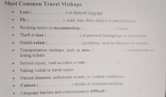 Most Common Travel Mishaps 
Lose ( _) or delayed luggage 
Fly (_ ), train, bus, ferry delays or cancellations 
Booking errors or accommodate (_ ) issues 
Theft or lose ( _) of personal belongings or documents 
Health-relate (_ ) problems, such as illnesses or injuries 
Transportation mishaps, such as miss ( _) connections or 
losing tickets 
Serious injury, road accident or rob (_ 
Falling victim to travel scams 
Natural disasters, unforeseen events, or weather conditions 
Culture (_ ) shocks or misunderstandings 
Language barriers and communication difficult (_ 
)