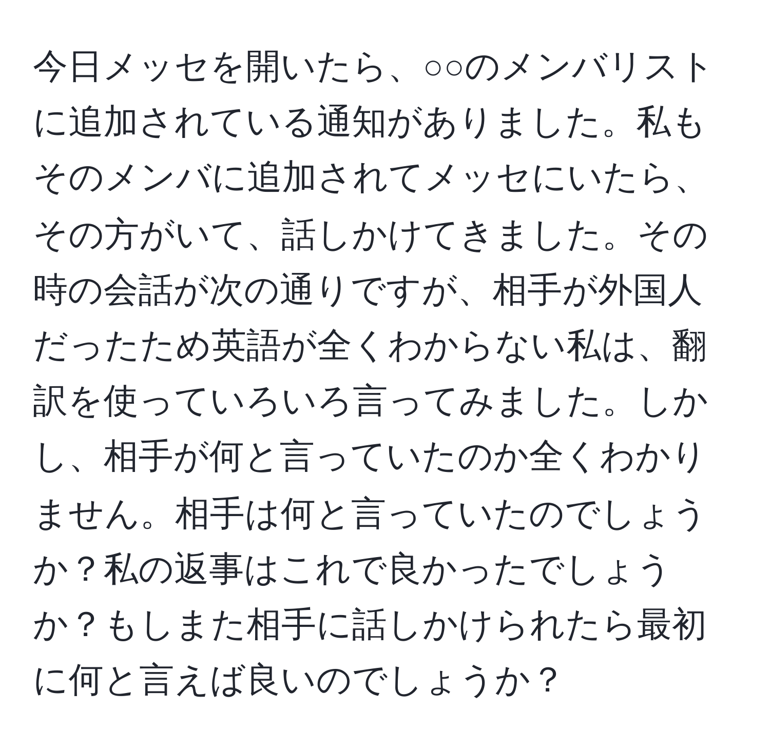 今日メッセを開いたら、○○のメンバリストに追加されている通知がありました。私もそのメンバに追加されてメッセにいたら、その方がいて、話しかけてきました。その時の会話が次の通りですが、相手が外国人だったため英語が全くわからない私は、翻訳を使っていろいろ言ってみました。しかし、相手が何と言っていたのか全くわかりません。相手は何と言っていたのでしょうか？私の返事はこれで良かったでしょうか？もしまた相手に話しかけられたら最初に何と言えば良いのでしょうか？