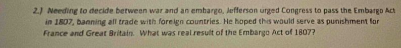 2.) Needing to decide between war and an embargo, Jefferson urged Congress to pass the Embargo Act 
in 1807, banning all trade with foreign countries. He hoped this would serve as punishment for 
France and Great Britain. What was real result of the Embargo Act of 1807?