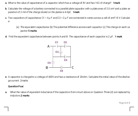 What is the value of capacitance of a capacitor which has a voltage of 4V and has 16C of charge? 1 mark 
b. Calculate the voltage of a battery connected to a parallel plate capacitor with a plate area of 2.0cm^2 and a plate se 
paration of 2 mm if the charge stored on the plates is 4.0pC 1mark 
c. Two capacitors of capacitance C1=6mu F and C2=3 μ F are connected in series across a cell of emf 1 8 V. Calculat 
e 
(a) The equiv alent capacitance (b) The pctential difference across each capacitor (c) The charge on each ca 
pacitor 5 marks 
d. Find the equivalent capacitance between points A and B. The capacitance of each capacitor is 2 μF. 1 mark 
e. A capacitor is charged to a voltage of 400V and has a resistance of 20ohm. Calculate the initial value of the discha 
ge current. 2marks 
Question Four: 
a. What the value of equivalent inductance if the capacitors from circuit above on Question Three (d) are replaced by 
inductors.2 marks 
Page 2 of 2