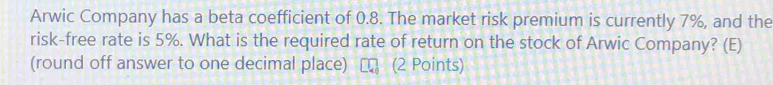 Arwic Company has a beta coefficient of 0.8. The market risk premium is currently 7%, and the 
risk-free rate is 5%. What is the required rate of return on the stock of Arwic Company? (E) 
(round off answer to one decimal place) (2 Points)