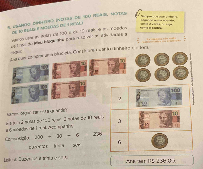 Sempre que usar dinheiro, 
5. USANDO DINHEIRO (NOTAS DE 100 REAIS, NOTAS 
pagando ou recebendo, 
DE 10 REAIS E MOEDAS DE 1 REAL) 
conte 2 vezes, ou seja. 
Vamos usar as notas de 100 e de 10 reais e as moedas conte e confira. 
As imagens não estão 
de 1 real do Meu bloquinho para resolver as atividades a 
representadas em proporção 
seguir. 
Ana quer comprar uma bicicleta. Considere quanto dinheiro ela tem.
10
10
100
10 11
10
m
10
100
10 | 100
100 I
2
100 KAIS 
H 
Vamos organizar essa quantia?
10
Ela tem 2 notas de 100 reais, 3 notas de 10 reais
3
e 6 moedas de 1 real. Acompanhe. 
10 | 
Composição: 200+30+6=236
6 
duzentos trinta seis 
Leitura: Duzentos e trinta e seis. 
Ana tem R$ 236,00.