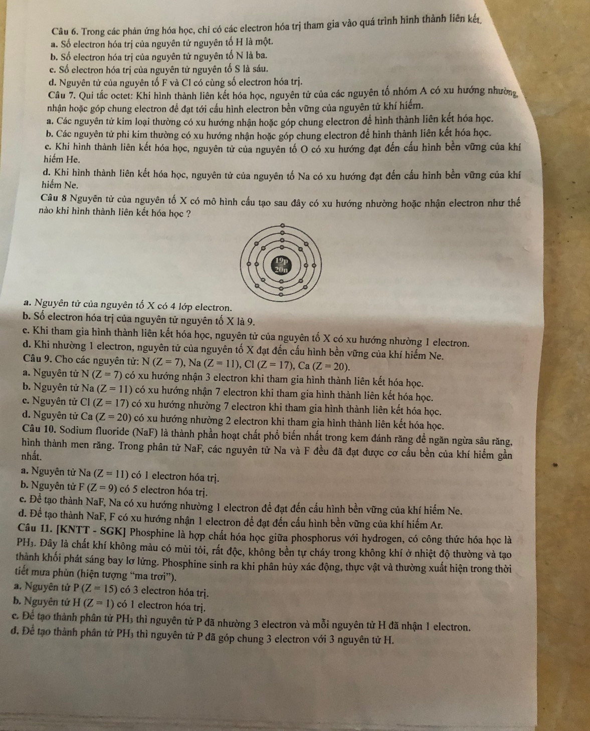 Trong các phản ứng hóa học, chi có các electron hóa trị tham gia vào quá trình hình thành liên kết,
a. Số electron hóa trị của nguyên tử nguyên tố H là một.
b. Số electron hóa trị của nguyên tử nguyên tố N là ba.
c. Số electron hóa trị của nguyên tử nguyên tố S là sáu.
d. Nguyên tử của nguyên tố F và Cl có cùng số electron hóa trị.
Câu 7. Qui tắc octet: Khi hình thành liên kết hóa học, nguyên tử của các nguyên tố nhóm A có xu hướng nhường,
nhận hoặc góp chung electron đề đạt tới cầu hình electron bền vững của nguyên tử khí hiếm.
a. Các nguyên tử kim loại thường có xu hướng nhận hoặc góp chung electron để hình thành liên kết hóa học.
b. Các nguyên tử phi kim thường có xu hướng nhận hoặc góp chung electron để hình thành liên kết hóa học.
c. Khi hình thành liên kết hóa học, nguyên tử của nguyên tố O có xu hướng đạt đến cấu hình bền vững của khí
hiếm He.
d. Khi hình thành liên kết hóa học, nguyên tử của nguyên tố Na có xu hướng đạt đến cấu hình bền vững của khí
hiếm Ne.
Câu 8 Nguyên tử của nguyên tố X có mô hình cấu tạo sau đây có xu hướng nhường hoặc nhận electron như thế
nào khi hình thành liên kết hóa học ?
a. Nguyên tử của nguyên tố X có 4 lớp electron.
b. Số electron hóa trị của nguyên tử nguyên tố X là 9.
c. Khi tham gia hình thành liên kết hóa học, nguyên tử của nguyên tố X có xu hướng nhường 1 electron.
d. Khi nhường 1 electron, nguyên tử của nguyên tố X đạt đến cấu hình bền vững của khí hiếm Ne.
Câu 9. Cho các nguyên tử: N(Z=7),Na(Z=11),Cl(Z=17),Ca(Z=20).
a. Nguyên tử N(Z=7) có xu hướng nhận 3 electron khi tham gia hình thành liên kết hóa học.
b. Nguyên tử Na(Z=11) có xu hướng nhận 7 electron khi tham gia hình thành liên kết hóa học.
c. Nguyên tử CI(Z=17) có xu hướng nhường 7 electron khi tham gia hình thành liên kết hóa học.
d. Nguyên tử Ca(Z=20) có xu hướng nhường 2 electron khi tham gia hình thành liên kết hóa học.
Câu 10. Sodium fluoride (NaF) là thành phần hoạt chất phổ biến nhất trong kem đánh răng để ngăn ngừa sâu răng,
hình thành men răng. Trong phân tử NaF, các nguyên tử Na và F đều đã đạt được cơ cấu bền của khí hiểm gần
nhất.
a. Nguyên từ Na (Z=11) có 1 electron hóa trị.
b. Nguyên tử F(Z=9) có 5 electron hóa trị.
c. Để tạo thành NaF, Na có xu hướng nhường 1 electron đề đạt đến cầu hình bền vững của khí hiểm Ne.
d. Để tạo thành NaF, F có xu hướng nhận 1 electron để đạt đến cấu hình bền vững của khí hiếm Ar.
Câu 11. [KNTT - SGK] Phosphine là hợp chất hóa học giữa phosphorus với hydrogen, có công thức hóa học là
PH₃. Đây là chất khí không màu có mùi tỏi, rất độc, không bền tự cháy trong không khí ở nhiệt độ thường và tạo
thành khối phát sáng bay lơ lửng. Phosphine sinh ra khi phân hủy xác động, thực vật và thường xuất hiện trong thời
tiết mưa phùn (hiện tượng “ma trơi”).
a. Nguyên tử P(Z=15) có 3 electron hóa trị.
b. Nguyên tử H(Z=1) có 1 electron hóa trị.
c. Để tạo thành phân tử PH_3 thì nguyên tử P đã nhường 3 electron và mỗi nguyên tử H đã nhận 1 electron.
đ. Để tạo thành phân tử PH₃ thì nguyên tử P đã góp chung 3 electron với 3 nguyên tử H.