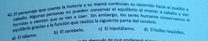 El personaje que cuenta la historia y su mamá continúan su recorrido hacia el pueblo a
caballo. Algunas personas no pueden conservar el equilibrío al montar a caballo y van
torcidas o sienten que se van a caer. Sin embargo, los seres humanos conservamos el
equilibrio gracias a la función que realiza la siguiente parte del cerebro:
a) El tálamo. b) El cerebelo. c) El hipotálamo. d) El bulbo raquídeo,
espués de que enderezó