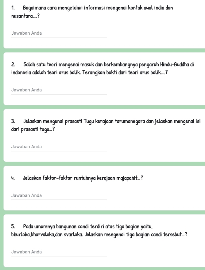 Bagaimana cara mengetahui informasi mengenai kontak awal india dan 
nusantara... .? 
Jawaban Anda 
2. Salah satu teori mengenai masuk dan berkembangnya pengaruh Hindu-Buddha di 
indonesia adalah teori arus balik. Terangkan bukti dari teori arus balik....? 
Jawaban Anda 
3. Jelaskan mengenai prasasti Tugu kerajaan tarumanegara dan jelaskan mengenai isi 
dari prasasti tugu...? 
Jawaban Anda 
4. Jelaskan faktor-faktor runtuhnya kerajaan majapahit...? 
Jawaban Anda 
5. Pada umumnya bangunan candi terdiri atas tiga bagian yaitu, 
bhurloka,bhurvaloka,dan svarloka. Jelaskan mengenai tiga bagian candi tersebut...? 
Jawaban Anda