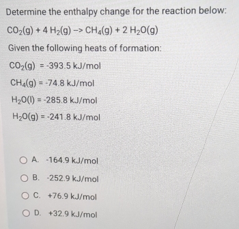 Determine the enthalpy change for the reaction below:
CO_2(g)+4H_2(g)to CH_4(g)+2H_2O(g)
Given the following heats of formation:
CO_2(g)=-393.5kJ/mol
CH_4(g)=-74.8kJ/mol
H_2O(l)=-285.8kJ/mol
H_2O(g)=-241.8kJ/mol
A. -164.9 kJ/mol
B. -252.9 kJ/mol
C. +76.9 kJ/mol
D. +32.9 kJ/mol