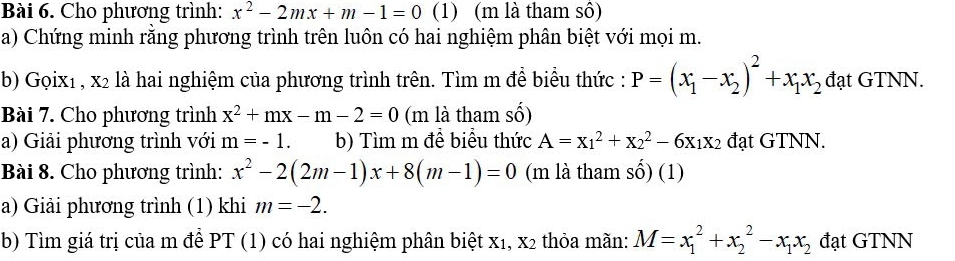 Cho phương trình: x^2-2mx+m-1=0 (1) (m là tham sô) 
a) Chứng minh rằng phương trình trên luôn có hai nghiệm phân biệt với mọi m. 
b) Gọix1 , x2 là hai nghiệm của phương trình trên. Tìm m đề biểu thức : P=(x_1-x_2)^2+x_1x_2 đạt GTNN. 
Bài 7. Cho phương trình x^2+mx-m-2=0 (m là tham số) 
a) Giải phương trình với m=-1. b) Tìm m đề biểu thức A=x_1^(2+x_2^2-6x_1)x_2 đạt GTNN. 
Bài 8. Cho phương trình: x^2-2(2m-1)x+8(m-1)=0 (m là tham số) (1) 
a) Giải phương trình (1) khi m=-2. 
b) Tìm giá trị của m để PT (1) có hai nghiệm phân biệt x₁, x2 thỏa mãn: M=x_1^(2+x_2^2-x_1)x_2 đạt GTNN