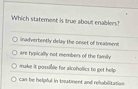 Which statement is true about enablers?
inadvertently delay the onset of treatment
are typically not members of the family
make it possible for alcoholics to get help
can be helpful in treatment and rehabilitation