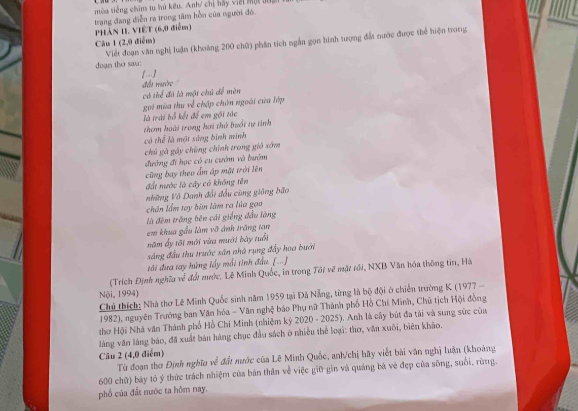 mùa tiếng chim tu hủ kêu. Anh/ chị hãy viết một đoa
trạng đang diễn ra trong tâm hồn của người đó.
PHẢN 1I. VIÊT (6,0 điểm)
Câu 1 (2,0 điểm)
Viết đoạn văn nghị luận (khoảng 200 chữ) phân tích ngắn gọn hình tượng đất nước được thể hiện trong
doạn thơ sau:
[..]
đấi nước 
có thể đỏ là một chủ dể mèn
gọi mùa thu về chập chởn ngoài cửa lớp
là trái bổ kết để em gội tóc
thơm hoài trong hơi thở buổi tự tình
có thể là một sáng bình minh
chủ gà gáy chùng chình trong gió sớm
đường đi học có cu cườm và bướm
cũng bay theo ẩm áp mặt trời lên
đất nước là cây cỏ không tên
những Vô Danh đổi đầu cùng gióng bão
chân lẩm tay bùn làm ra lúa gạo
là đêm trăng bên cái giếng đầu làng
em khua gầu làm vỡ ánh trăng tan
năm ẩy tôi mới vừa mười bày tuổi
sáng đầu thu trước sân nhà rụng đầy hoa bưởi
tôi đưa tay hứng lấy mổi tình đầu. [...]
(Trích Định nghĩa về đất nước, Lê Minh Quốc, in trong Tôi vẽ mặt tối, NXB Văn hóa thông tin, Hà
Nội, 1994)
Chú thích: Nhà thơ Lê Minh Quốc sinh năm 1959 tại Đà Nẵng, từng là bộ đội ở chiến trường K (1977 -
1982), nguyên Trưởng ban Văn hóa - Văn nghệ báo Phụ nữ Thành phố Hồ Chí Minh, Chủ tịch Hội đồng
thơ Hội Nhà văn Thành phố Hồ Chí Minh (nhiệm kỳ 2020 - 2025). Anh là cây bút đa tài và sung sức của
làng văn làng báo, đã xuất bản hàng chục đầu sách ở nhiều thể loại: thơ, văn xuôi, biên khảo.
Câu 2 (4,0 điểm)
Từ đoạn thơ Định nghĩu về đất nước của Lê Minh Quốc, anh/chị hãy viết bài văn nghị luận (khoảng
600 chữ) bảy tỏ ý thức trách nhiệm của bản thân về việc giữ gìn và quảng bá vẻ đẹp của sông, suối, rừng.
phố của đất nước ta hôm nay.