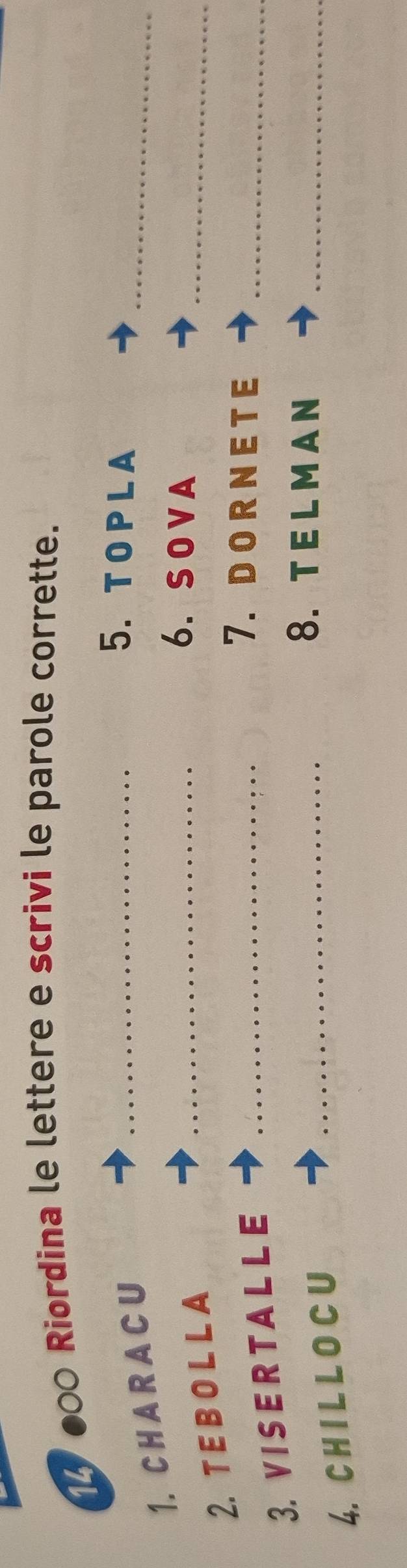 000 Riordina le lettere e scrivi le parole corrette. 
1. C H A R A C U 
_ 
_5. T O P L A 
2. T E B O L L A 
_6. SOVA 
_ 
3. VISE R TA L L E_ 
7.DO R N E T E_ 
4. C H I L L O C U 
_8. TELMAN_