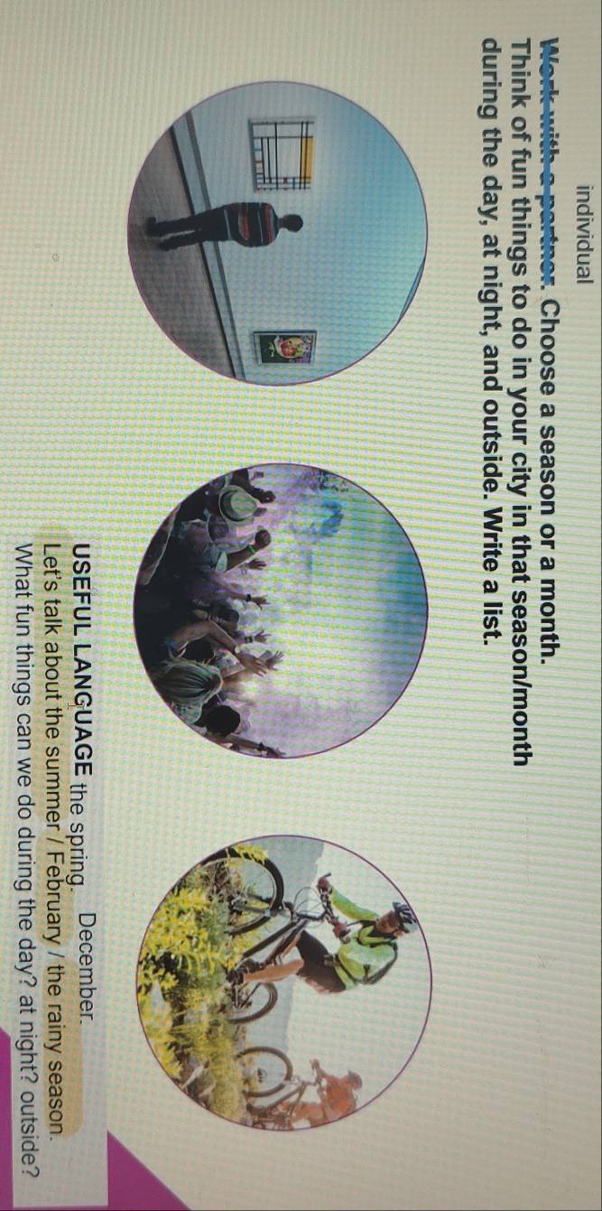 individual 
Work with a partner. Choose a season or a month. 
Think of fun things to do in your city in that season/month 
during the day, at night, and outside. Write a list. 
USEFUL LANGUAGE the spring. December. 
Let's talk about the summer / February / the rainy season. 
What fun things can we do during the day? at night? outside?