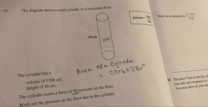 The diagram shows a solid cylinder on a horizontal floor. 
pressure =frac forv_2w_2 Work out an estimate for  (5.7* 8.2)/0.26 
The cylinder has a 
volume of 1200cm^3
Ue rler and compasses to 
The cylinder exerts a force of 90 newtons on the floor. 10 The point P lies on the line A 
height of 40 cm. 
Work out the pressure on the floor due to the cylinder. You must show all your cor