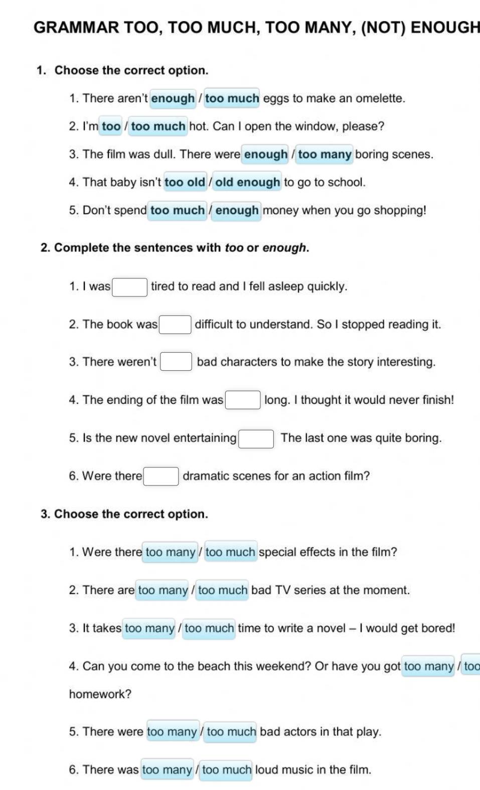 GRAMMAR TOO, TOO MUCH, TOO MANY, (NOT) ENOUGH 
1. Choose the correct option. 
1. There aren't enough / too much eggs to make an omelette. 
2. I'm too / too much hot. Can I open the window, please? 
3. The film was dull. There were enough / too many boring scenes. 
4. That baby isn't too old / old enough to go to school. 
5. Don't spend too much / enough money when you go shopping! 
2. Complete the sentences with too or enough. 
1. I was □ tired to read and I fell asleep quickly. 
2. The book was □ difficult to understand. So I stopped reading it. 
3. There weren't □ bad characters to make the story interesting. 
4. The ending of the film was □  long. I thought it would never finish! 
5. Is the new novel entertaining □ The last one was quite boring. 
6. Were there □ dramatic scenes for an action film? 
3. Choose the correct option. 
1. Were there too many / too much special effects in the film? 
2. There are too many / too much bad TV series at the moment. 
3. It takes too many / too much time to write a novel - I would get bored! 
4. Can you come to the beach this weekend? Or have you got too many / too 
homework? 
5. There were too many / too much bad actors in that play. 
6. There was too many / too much loud music in the film.