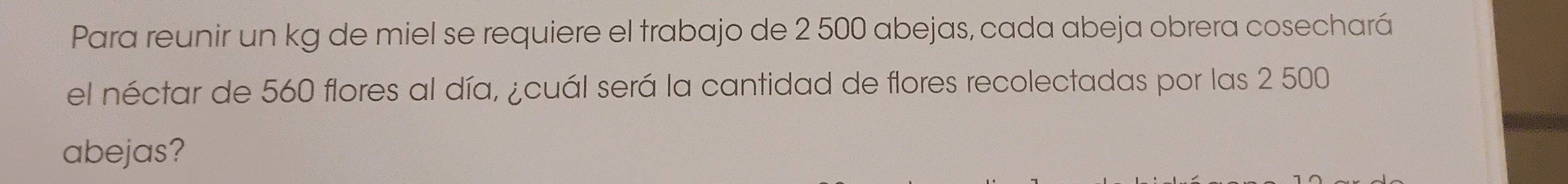 Para reunir un kg de miel se requiere el trabajo de 2 500 abejas, cada abeja obrera cosechará 
el néctar de 560 flores al día, ¿cuál será la cantidad de flores recolectadas por las 2 500
abejas?