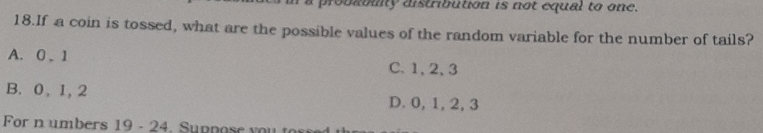 probablity distribution is not equal to one.
18.If a coin is tossed, what are the possible values of the random variable for the number of tails?
A. 0. 1 C. 1, 2, 3
B. 0, 1, 2 D. 0, 1, 2, 3
For n umbers 19 - 24. Suppose yo