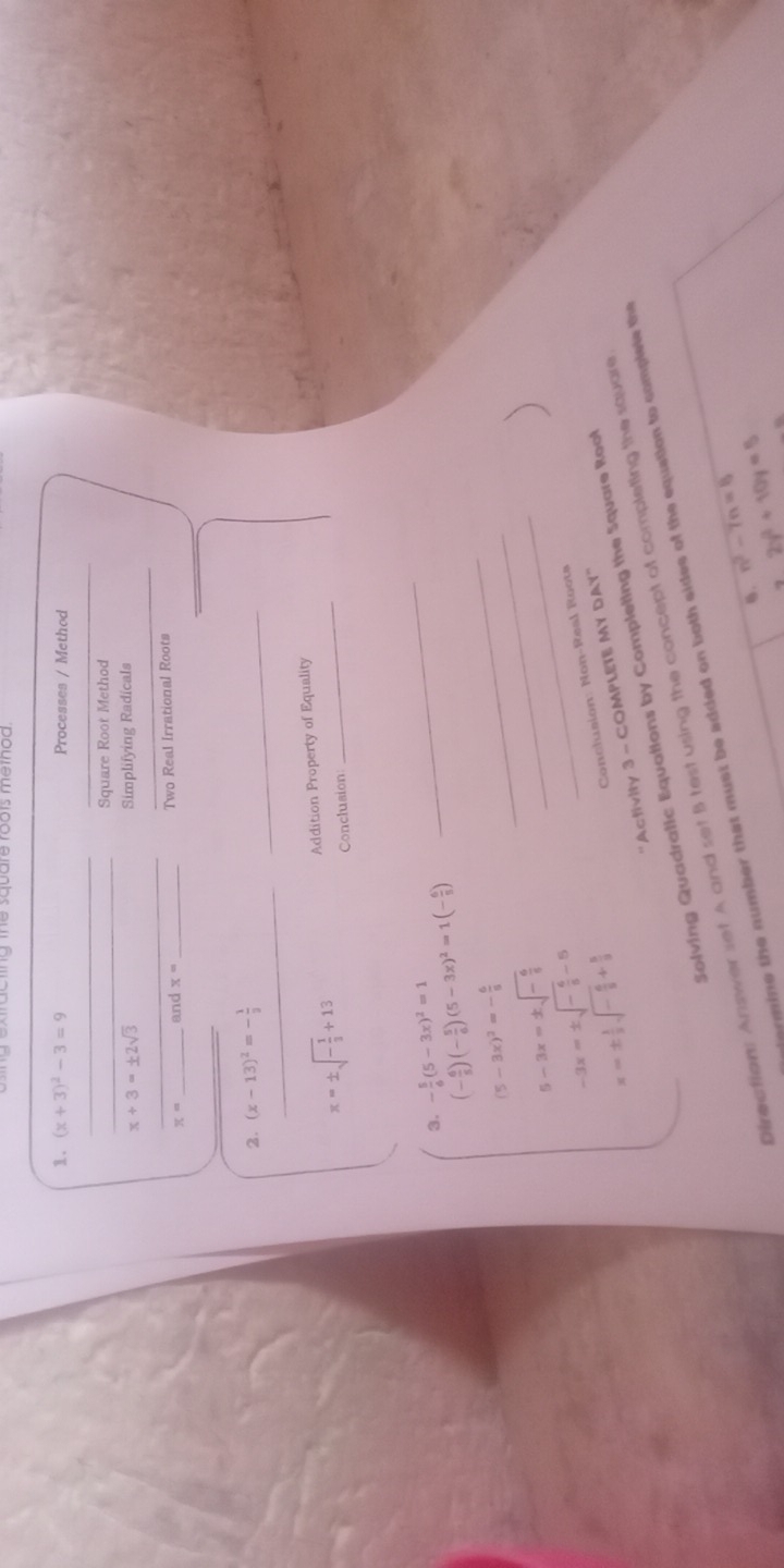 (x+3)^2-3=9 Processes / Method 
_ 
_ 
_Square Root Method
x+3=± 2sqrt(3) Simplifying Radicals 
_ 
_ 
_
x= _and x= _Two Real Irrational Roots 
_ 
2. (x-13)^2=- 1/3 
_
x=± sqrt(-frac 1)3+13 Addition Property of Equality 
Conclusion 
3. - 5/6 (5-3x)^2=1 (- 6/5 )(- 5/6 )(5-3x)^2=1(- 6/5 )
_
(5-3x)^2=- 6/8 
_
5-3x=± sqrt(-frac 6)5
_
-3x=± sqrt(-frac 6)5-5
_
x=±  1/2 sqrt(-frac 6)5+ 5/9 
Conchasion: Non-Real Roots 
'Activity 3 - COMPLETE MY DAY' 
Solving Quadratic Equations by Completing the Square Rool 
Directions Answer set A and set B test using the concept of completing the square 
mine the number that must be added on both sides of the equation to complele the 
6. n^2-7n=8
2y^2+10y=5