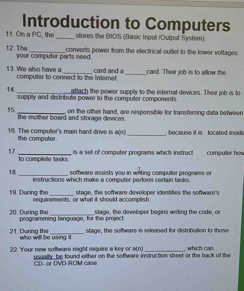 Introduction to Computers 
11. On a PC, the _stores the BIOS (Basic Input /Output System). 
12. The _converts power from the electrical outlet to the lower voltages 
your computer parts need. 
13. We also have a _card and a_ card. Their job is to allow the 
computer to connect to the Internet. 
14. _attach the power supply to the internal devices. Their job is to 
supply and distribute power to the computer components. 
15._ , on the other hand, are responsible for transferring data between 
the mother board and storage devices. 
16. The computer's main hard drive is a(n) _, because it is located inside 
the computer. 
17._ is a set of computer programs which instruct computer how 
to complete tasks. 
18. _software assists you in writing computer programs or 
instructions which make a computer perform certain tasks. 
19. During the _stage, the software developer identifies the software's 
requirements, or what it should accomplish. 
20. During the_ stage, the developer begins writing the code, or 
programming language, for the project. 
21. During the _stage, the software is released for distribution to those 
who will be using it. 
22. Your new software might require a key or a(n)_ , which can 
usually be found either on the software instruction sheet or the back of the 
CD- or DVD-ROM case.