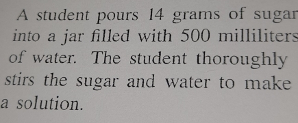 A student pours 14 grams of sugar 
into a jar filled with 500 milliliters
of water. The student thoroughly 
stirs the sugar and water to make 
a solution.