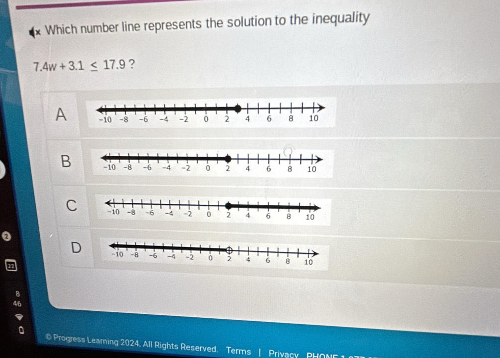 Which number line represents the solution to the inequality
7.4w+3.1≤ 17.9 ?
A
B
C 
0
D 
Progress Learning 2024, All Rights Reserved. Terms | Privacy PHONE