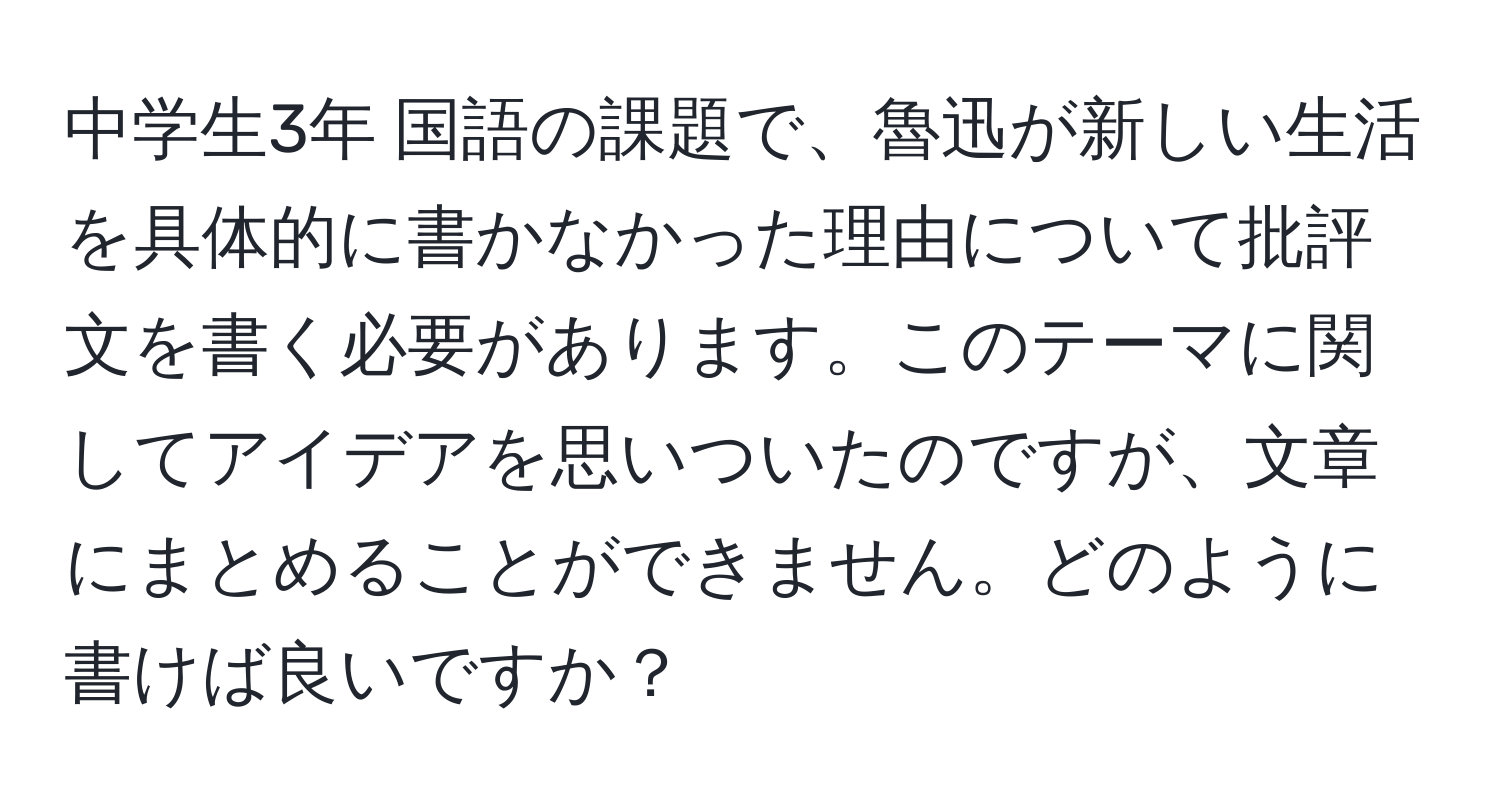 中学生3年 国語の課題で、魯迅が新しい生活を具体的に書かなかった理由について批評文を書く必要があります。このテーマに関してアイデアを思いついたのですが、文章にまとめることができません。どのように書けば良いですか？