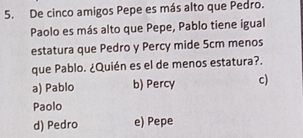 De cinco amigos Pepe es más alto que Pedro.
Paolo es más alto que Pepe, Pablo tiene igual
estatura que Pedro y Percy mide 5cm menos
que Pablo. ¿Quién es el de menos estatura?.
a) Pablo b) Percy c)
Paolo
d) Pedro e) Pepe