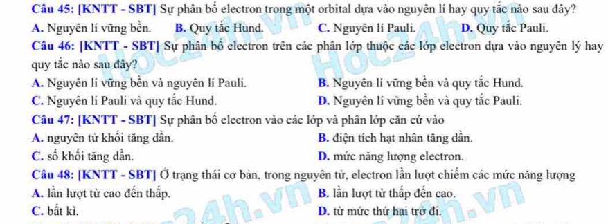 [KNTT - SBT] Sự phân bổ electron trong một orbital dựa vào nguyên lí hay quy tắc nào sau đây?
A. Nguyên lí vững bền. B. Quy tắc Hund. C. Nguyên lí Pauli. D. Quy tắc Pauli.
Câu 46: [KNTT - SBT] Sự phân bố electron trên các phân lớp thuộc các lớp electron dựa vào nguyên lý hay
quy tắc nào sau đây?
A. Nguyên lí vững bền và nguyên lí Pauli. B. Nguyên lí vững bền và quy tắc Hund.
C. Nguyên lí Pauli và quy tắc Hund. D. Nguyên lí vững bền và quy tắc Pauli.
Câu 47: [KNTT - SBT] Sự phân bố electron vào các lớp và phân lớp căn cứ vào
A. nguyên tử khối tăng dần. B. điện tích hạt nhân tăng dần.
C. số khối tăng dần. D. mức năng lượng electron.
Câu 48: [KNTT - SBT] Ở trạng thái cơ bản, trong nguyên tử, electron lần lượt chiếm các mức năng lượng
A. lần lượt từ cao đến thấp. B. lần lượt từ thấp đến cao.
C. bất kì. D. từ mức thứ hai trở đi.