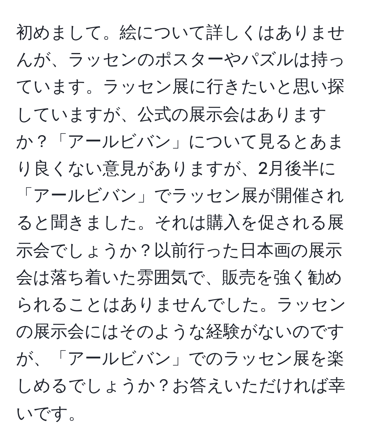 初めまして。絵について詳しくはありませんが、ラッセンのポスターやパズルは持っています。ラッセン展に行きたいと思い探していますが、公式の展示会はありますか？「アールビバン」について見るとあまり良くない意見がありますが、2月後半に「アールビバン」でラッセン展が開催されると聞きました。それは購入を促される展示会でしょうか？以前行った日本画の展示会は落ち着いた雰囲気で、販売を強く勧められることはありませんでした。ラッセンの展示会にはそのような経験がないのですが、「アールビバン」でのラッセン展を楽しめるでしょうか？お答えいただければ幸いです。