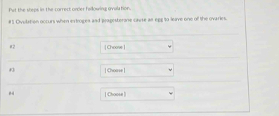 Put the steps in the correct order following ovulation. 
# 1 Ovulation occurs when estrogen and progesterone cause an egg to leave one of the ovaries. 
#2 [ Choose ]
83 [ Choose] 
#4 
[ Choose ]