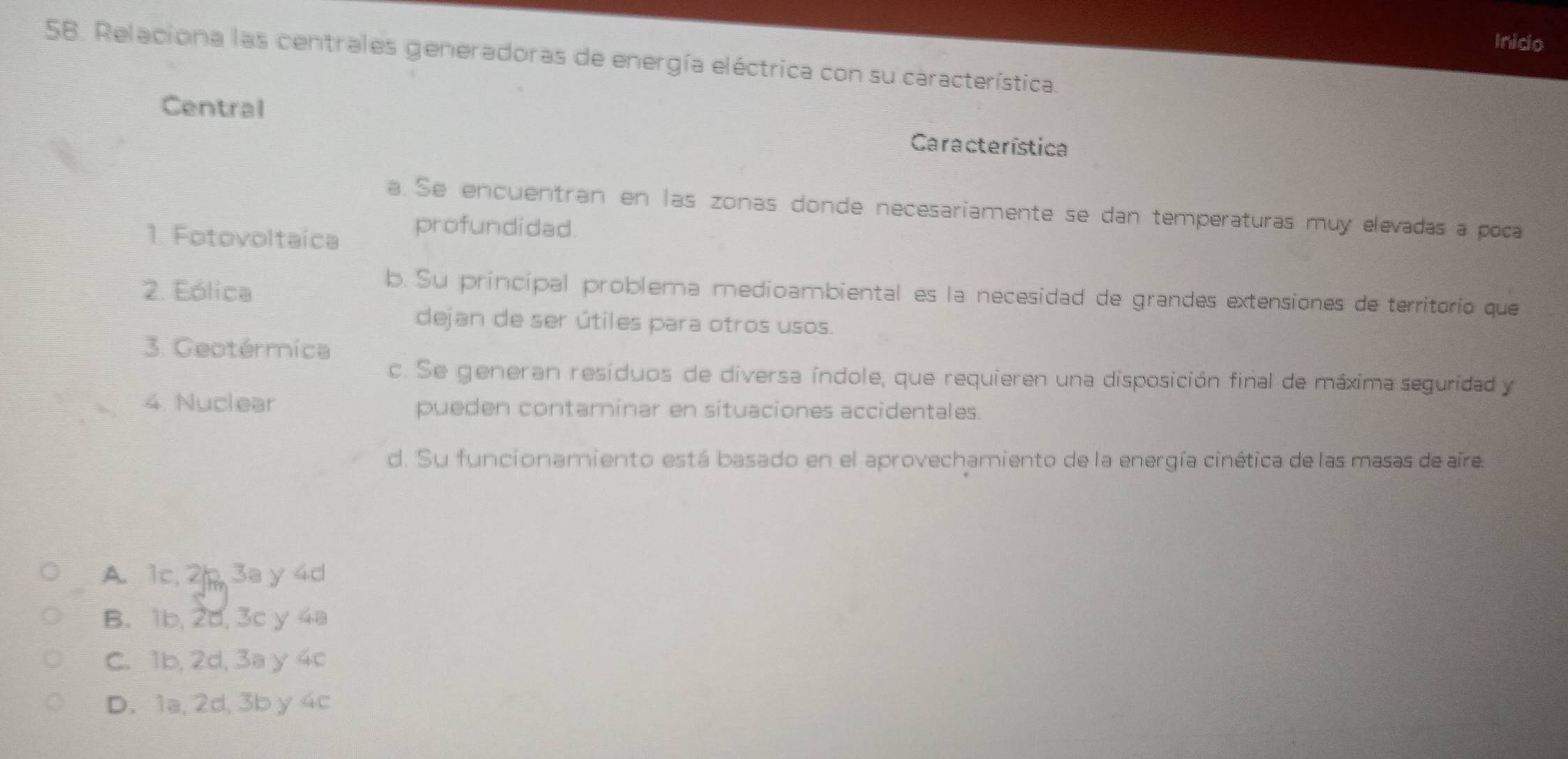 Inico
58. Relaciona las centrales generadoras de energía eléctrica con su característica.
Central
Característica
a. Se encuentran en las zonas donde necesariamente se dan temperaturas muy elevadas a poca
1. Fotovoltaíca
profundidad
2. Eólica
b. Su principal problema medioambiental es la necesidad de grandes extensiones de territorio que
dejan de ser útiles para otros usos.
3. Geotérmica
c. Se generan resíduos de diversa índole, que requieren una disposición final de máxima seguridad y
4. Nuclear pueden contaminar en situaciones accidentales.
d. Su funcionamiento está basado en el aprovechamiento de la energía cinética de las masas de aïre.
A. 1c. 2/ 3a y 4d
B. 1b, 2d, 3c y 4a
C. 1b, 2d, 3a y 4c
D. 1a, 2d, 3b y 4c